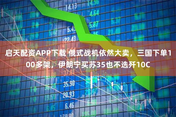 启天配资APP下载 俄式战机依然大卖，三国下单100多架，伊朗宁买苏35也不选歼10C