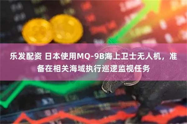 乐发配资 日本使用MQ-9B海上卫士无人机，准备在相关海域执行巡逻监视任务