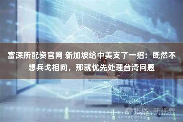 富深所配资官网 新加坡给中美支了一招：既然不想兵戈相向，那就优先处理台湾问题