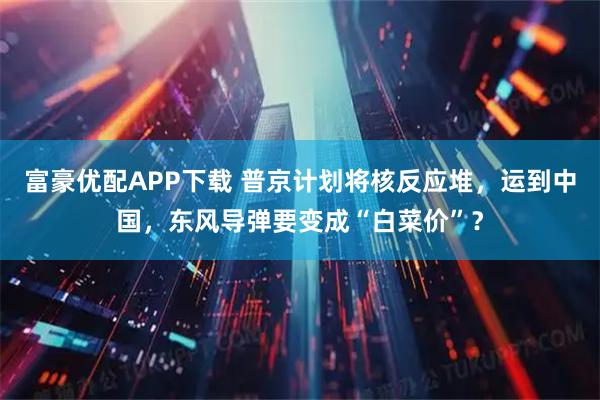 富豪优配APP下载 普京计划将核反应堆，运到中国，东风导弹要变成“白菜价”？