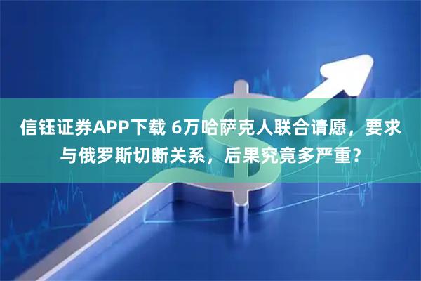 信钰证券APP下载 6万哈萨克人联合请愿，要求与俄罗斯切断关系，后果究竟多严重？