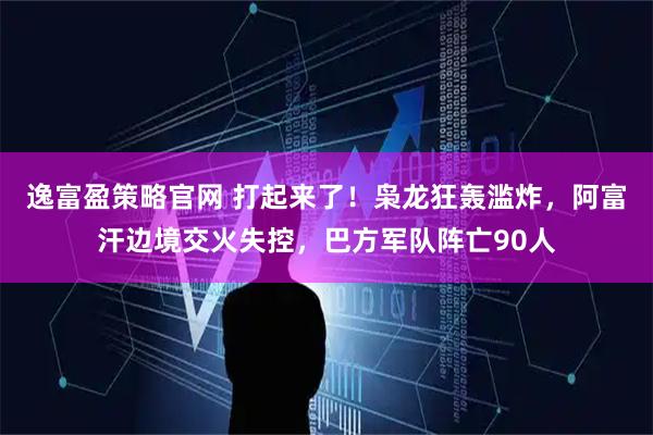 逸富盈策略官网 打起来了！枭龙狂轰滥炸，阿富汗边境交火失控，巴方军队阵亡90人