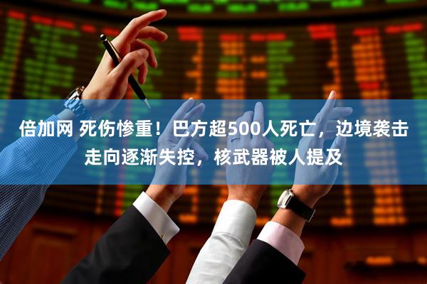 倍加网 死伤惨重！巴方超500人死亡，边境袭击走向逐渐失控，核武器被人提及