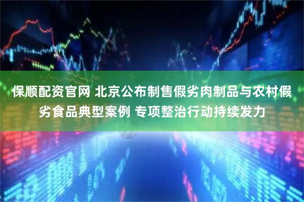 保顺配资官网 北京公布制售假劣肉制品与农村假劣食品典型案例 专项整治行动持续发力