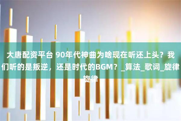 大唐配资平台 90年代神曲为啥现在听还上头？我们听的是叛逆，还是时代的BGM？_算法_歌词_旋律