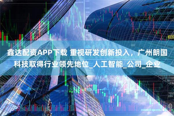 鑫达配资APP下载 重视研发创新投入，广州朗国科技取得行业领先地位_人工智能_公司_企业