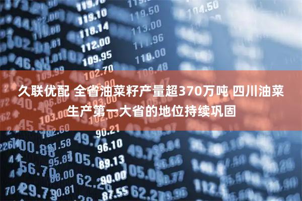 久联优配 全省油菜籽产量超370万吨 四川油菜生产第一大省的地位持续巩固