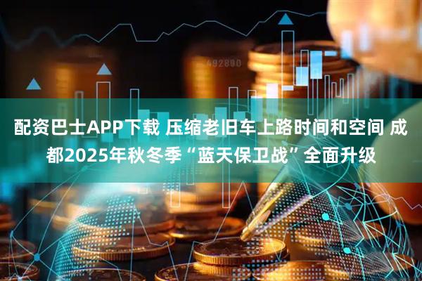配资巴士APP下载 压缩老旧车上路时间和空间 成都2025年秋冬季“蓝天保卫战”全面升级