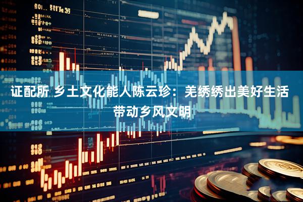 证配所 乡土文化能人陈云珍：羌绣绣出美好生活 带动乡风文明