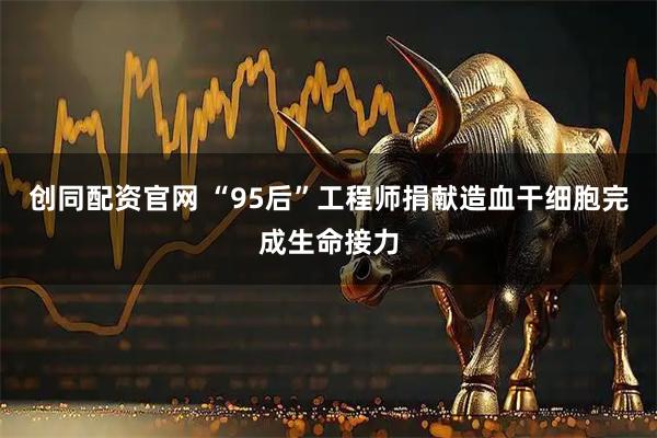 创同配资官网 “95后”工程师捐献造血干细胞完成生命接力