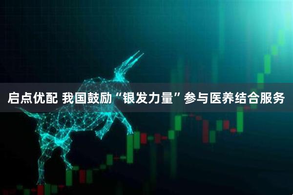 启点优配 我国鼓励“银发力量”参与医养结合服务