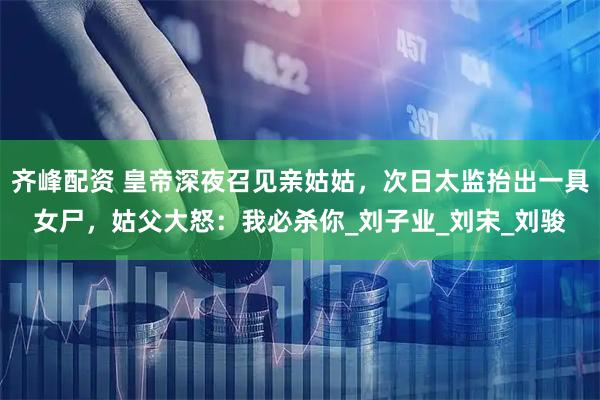 齐峰配资 皇帝深夜召见亲姑姑，次日太监抬出一具女尸，姑父大怒：我必杀你_刘子业_刘宋_刘骏