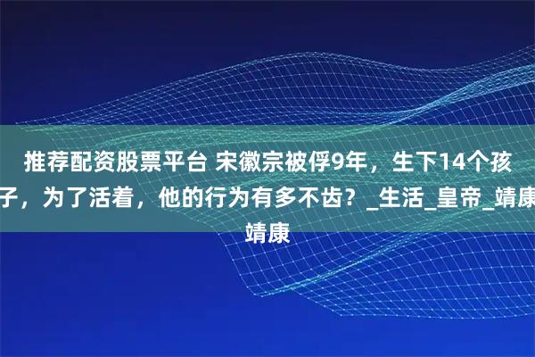 推荐配资股票平台 宋徽宗被俘9年，生下14个孩子，为了活着，他的行为有多不齿？_生活_皇帝_靖康
