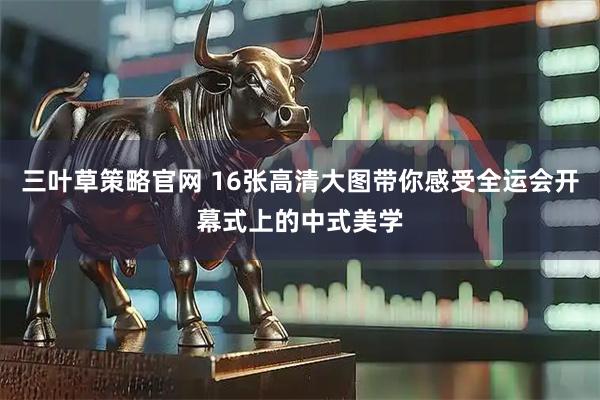 三叶草策略官网 16张高清大图带你感受全运会开幕式上的中式美学
