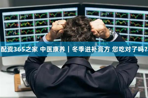 配资365之家 中医康养｜冬季进补膏方 您吃对了吗？