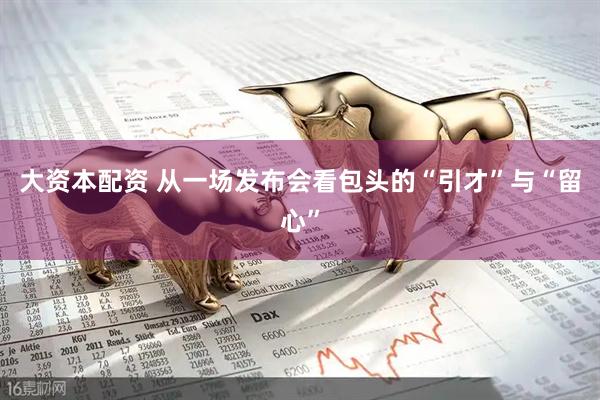 大资本配资 从一场发布会看包头的“引才”与“留心”