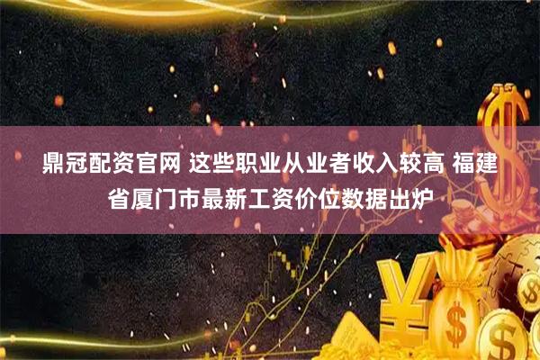 鼎冠配资官网 这些职业从业者收入较高 福建省厦门市最新工资价位数据出炉