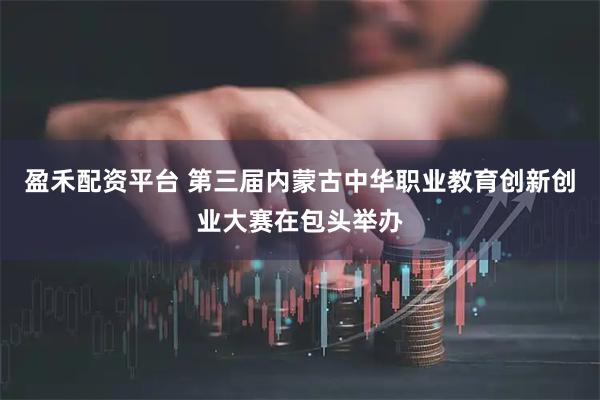 盈禾配资平台 第三届内蒙古中华职业教育创新创业大赛在包头举办