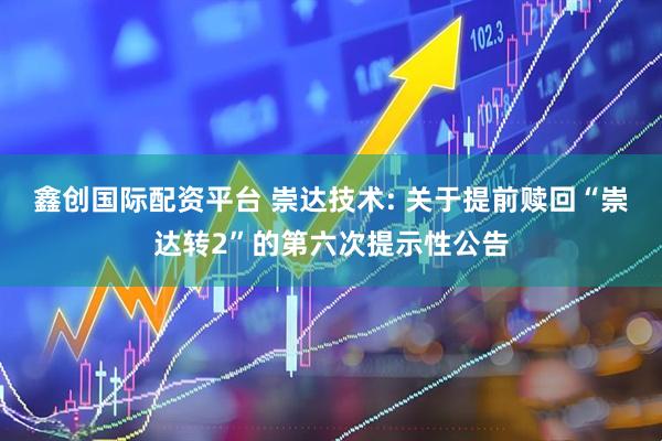 鑫创国际配资平台 崇达技术: 关于提前赎回“崇达转2”的第六次提示性公告