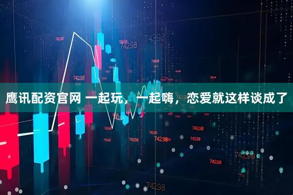 鹰讯配资官网 一起玩，一起嗨，恋爱就这样谈成了