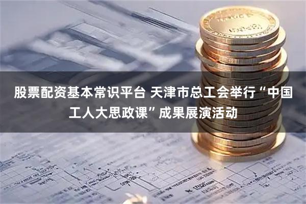 股票配资基本常识平台 天津市总工会举行“中国工人大思政课”成果展演活动