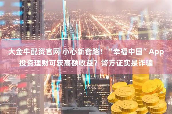 大金牛配资官网 小心新套路！“幸福中国”App投资理财可获高额收益？警方证实是诈骗