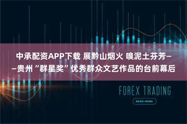 中承配资APP下载 展黔山烟火 嗅泥土芬芳——贵州“群星奖”优秀群众文艺作品的台前幕后