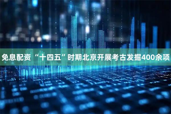 免息配资 “十四五”时期北京开展考古发掘400余项