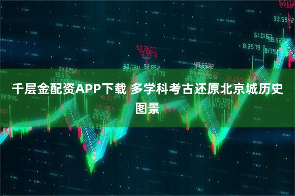 千层金配资APP下载 多学科考古还原北京城历史图景