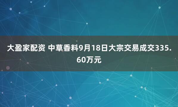 大盈家配资 中草香料9月18日大宗交易成交335.60万元