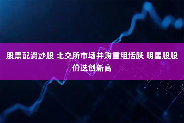 股票配资炒股 北交所市场并购重组活跃 明星股股价迭创新高