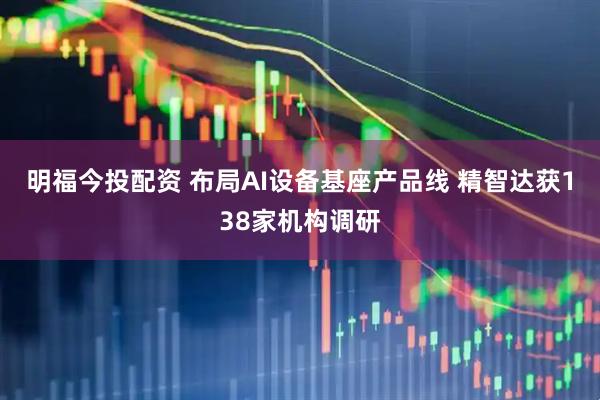 明福今投配资 布局AI设备基座产品线 精智达获138家机构调研