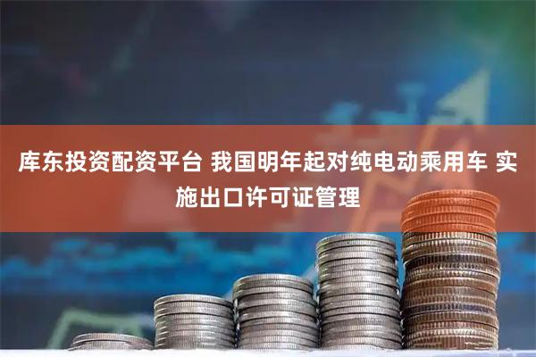 库东投资配资平台 我国明年起对纯电动乘用车 实施出口许可证管理