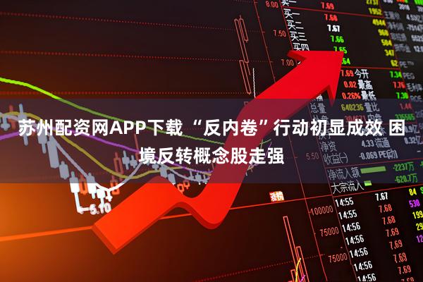苏州配资网APP下载 “反内卷”行动初显成效 困境反转概念股走强