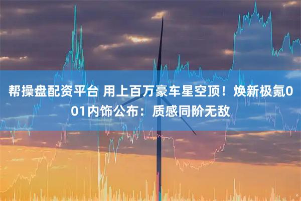 帮操盘配资平台 用上百万豪车星空顶！焕新极氪001内饰公布：质感同阶无敌