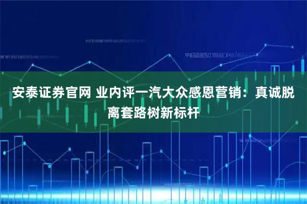 安泰证券官网 业内评一汽大众感恩营销：真诚脱离套路树新标杆