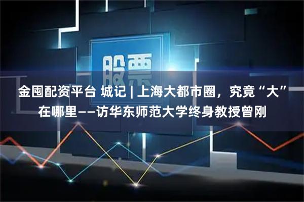 金囤配资平台 城记 | 上海大都市圈，究竟“大”在哪里——访华东师范大学终身教授曾刚