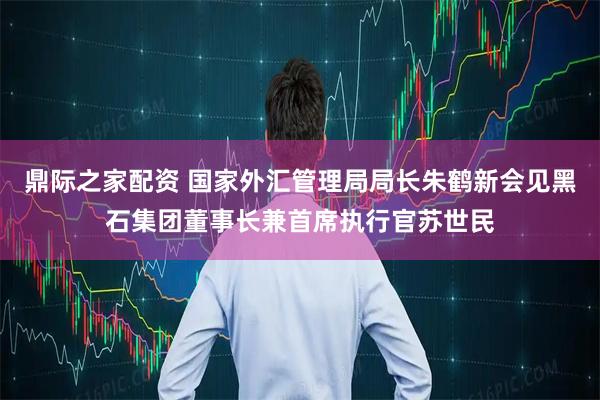 鼎际之家配资 国家外汇管理局局长朱鹤新会见黑石集团董事长兼首席执行官苏世民