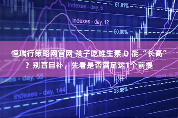 恒瑞行策略网官网 孩子吃维生素 D 能 “长高”？别盲目补，先看是否满足这1个前提