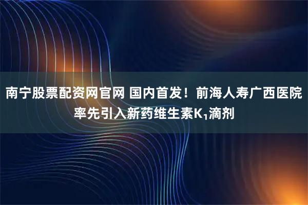南宁股票配资网官网 国内首发！前海人寿广西医院率先引入新药维生素K₁滴剂