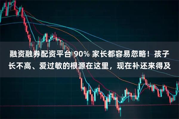 融资融券配资平台 90% 家长都容易忽略！孩子长不高、爱过敏的根源在这里，现在补还来得及