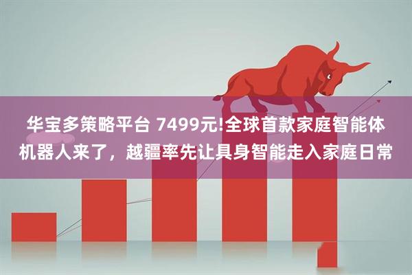 华宝多策略平台 7499元!全球首款家庭智能体机器人来了，越疆率先让具身智能走入家庭日常