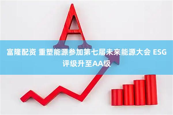 富隆配资 重塑能源参加第七届未来能源大会 ESG评级升至AA级