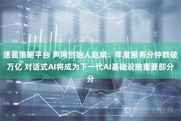 速盈策略平台 声网创始人赵斌:年度服务分钟数破万亿 对话式AI将成为下一代AI基础设施重要部分