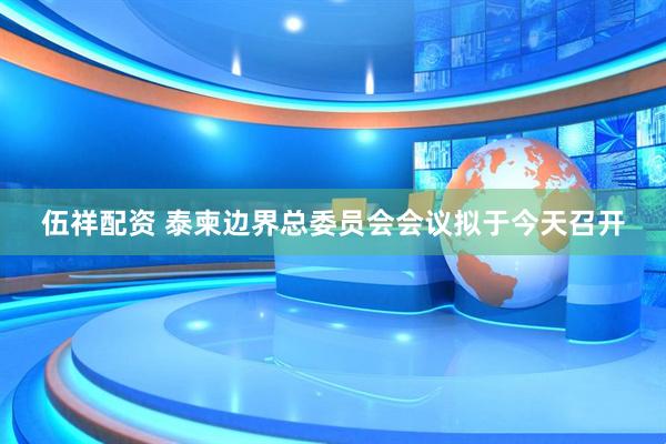 伍祥配资 泰柬边界总委员会会议拟于今天召开