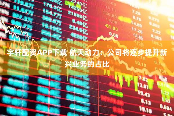 宇轩配资APP下载 航天动力：公司将逐步提升新兴业务的占比