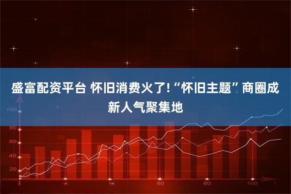 盛富配资平台 怀旧消费火了!“怀旧主题”商圈成新人气聚集地