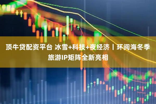 顶牛贷配资平台 冰雪+科技+夜经济丨环阅海冬季旅游IP矩阵全新亮相