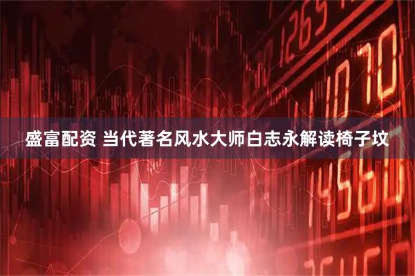 盛富配资 当代著名风水大师白志永解读椅子坟