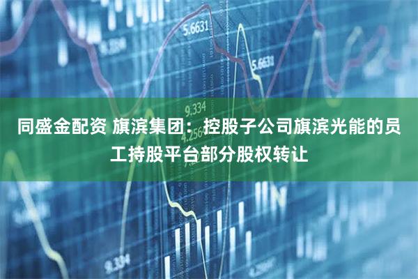 同盛金配资 旗滨集团：控股子公司旗滨光能的员工持股平台部分股权转让